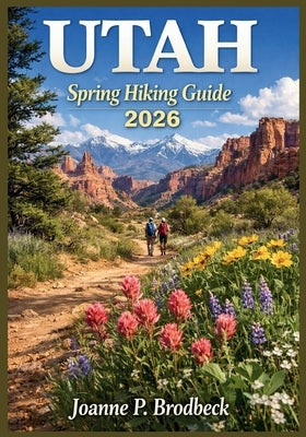 UTAH Spring Hiking Guide 2026: Your Guide to Discovering Utah's Best Spring Trails, National Parks, Red Rock Canyons, Wildflower Meadows, Breathtaking by Brodbeck, Joanne P.