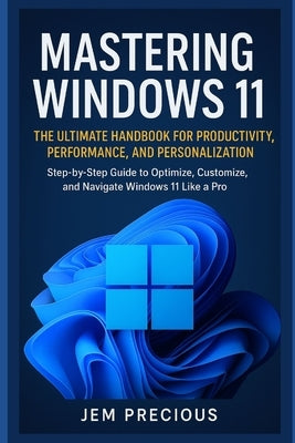 Mastering Windows 11: The Ultimate Handbook for Productivity, Performance, and Personalization: Step-by-Step Guide to Optimize, Customize, and Navigat by Precious, Jem