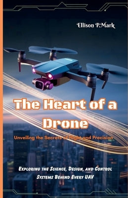The Heart of a Drone: Unveiling the Secrets of Flight and Precision: Exploring the Science, Design, and Control Systems Behind Every UAV by P. Mark, Ellison