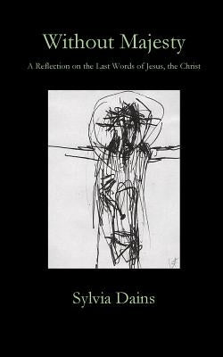 Without Majesty: A Reflection on the Last Words of Jesus, the Christ by Dains, Sylvia