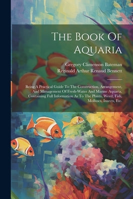 The Book Of Aquaria: Being A Practical Guide To The Construction, Arrangement, And Management Of Fresh-water And Marine Aquaria, Containing by Bateman, Gregory Climenson