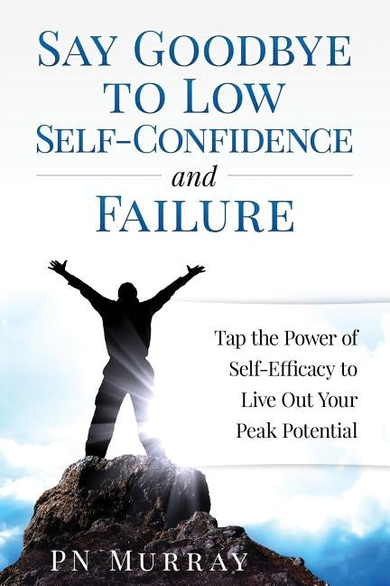 Say Goodbye to Low Self-Confidence and Failure: Tap the Power of Self-Efficacy to Live Out Your Peak Potential by Murray, P. N.