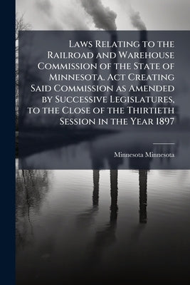 Laws Relating to the Railroad and Warehouse Commission of the State of Minnesota. Act Creating Said Commission as Amended by Successive Legislatures, by Minnesota, Minnesota