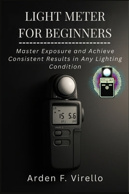 Light Meter for Beginners: Master Exposure and Achieve Consistent Results in Any Lighting Condition by F. Virello, Arden