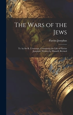 The Wars of the Jews: Tr. by Sir R. L'estrange. Containing the Life of Flavius Josephus: Written by Himself. Revised by Josephus, Flavius
