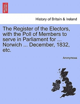 The Register of the Electors, with the Poll of Members to Serve in Parliament for ... Norwich ... December, 1832, Etc. by Anonymous