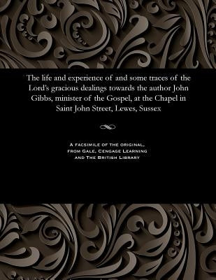 The Life and Experience of and Some Traces of the Lord's Gracious Dealings Towards the Author John Gibbs, Minister of the Gospel, at the Chapel in Sai by Gibbs, John