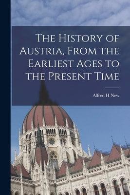 The History of Austria, From the Earliest Ages to the Present Time by New, Alfred H.