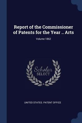 Report of the Commissioner of Patents for the Year .. Arts; Volume 1862 by United States Patent Office