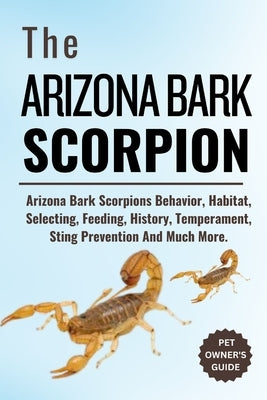 The Arizona Bark Scorpion: Arizona Bark Scorpions Behavior, Habitat, Selecting, Feeding, History, Temperament, Sting Prevention And Much More. by Eddie, Jeff