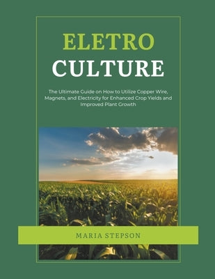 Electroculture: The Ultimate Guide on How to Utilize Copper Wire, Magnets, and Electricity for Enhanced Crop Yields and Improved Plant by Stepson, Maria