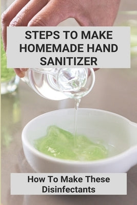 Steps To Make Homemade Hand Sanitizer: How To Make These Disinfectants: Making Your Own Hand Sanitizer Recipes by Specht, Issac