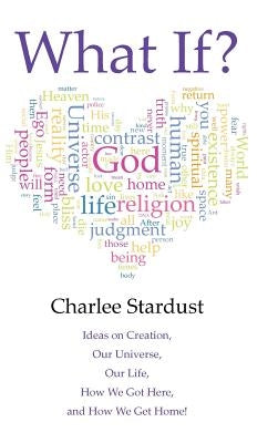 What If?: Ideas on Creation, Our Universe, Our Life, How We Got Here, and How We Get Home! by Stardust, Charlee