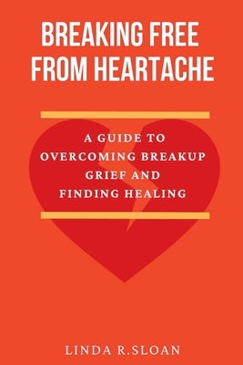 Breaking free from heartache: A guide to overcoming breakup grief and finding healing by R. Sloan, Linda