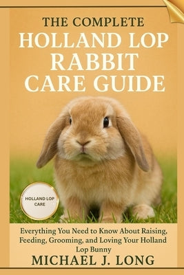 The Complete Holland Lop Rabbit Care Guide: Everything You Need to Know About Raising, Feeding, Grooming, and Loving Your Holland Lop Bunny by J. Long, Michael
