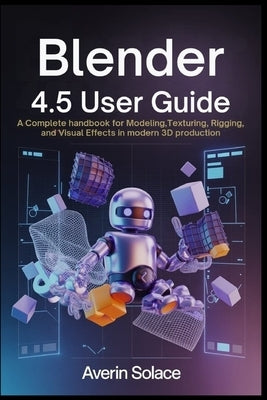 Blender 4.5 User Guide: A Complete Handbook for Modeling, Texturing, Rigging, and Visual Effects in Modern 3D Production by Solace, Averin