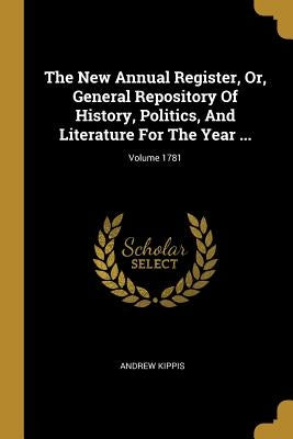 The New Annual Register, Or, General Repository Of History, Politics, And Literature For The Year ...; Volume 1781 by Kippis, Andrew