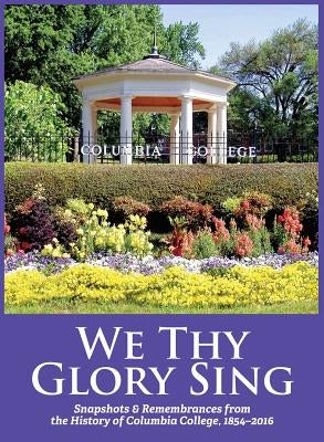 We Thy Glory Sing: Snapshots & Remembrances from the History of Columbia College, 1854-2016 by Sesquicentennial History Comm