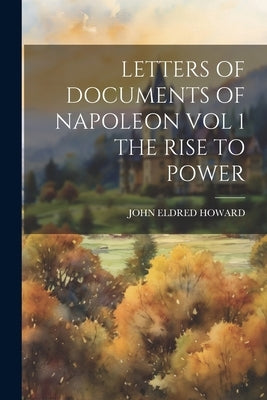 Letters of Documents of Napoleon Vol 1 the Rise to Power by John Eldred Howard