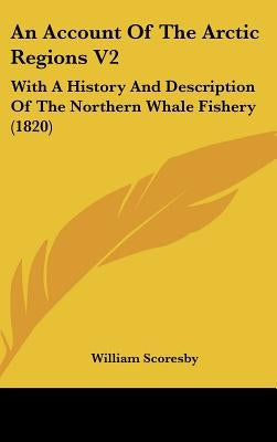 An Account Of The Arctic Regions V2: With A History And Description Of The Northern Whale Fishery (1820) by Scoresby, William