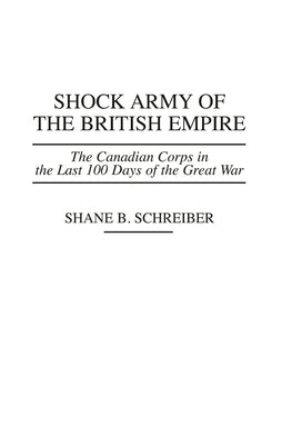 Shock Army of the British Empire: The Canadian Corps in the Last 100 Days of the Great War by Schreiber, Shane B.