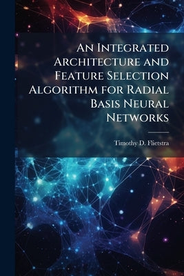An Integrated Architecture and Feature Selection Algorithm for Radial Basis Neural Networks by Flietstra, Timothy D.