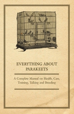 Everything about Parakeets - A Complete Manual on Health, Care, Training, Talking and Breeding by Anon