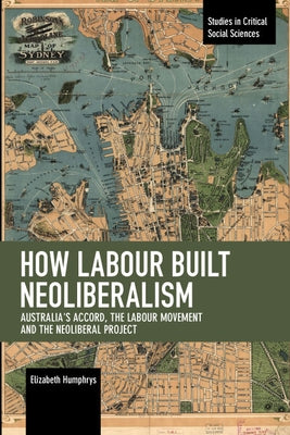 How Labour Built Neoliberalism: Australia's Accord, the Labour Movement and the Neoliberal Project by Humphrys, Elizabeth