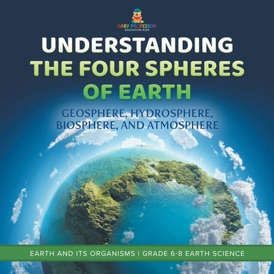 Understanding the Four Spheres of Earth Geosphere, Hydrosphere, Biosphere, and Atmosphere Earth and its Organisms Grade 6-8 Earth Science by Baby Professor