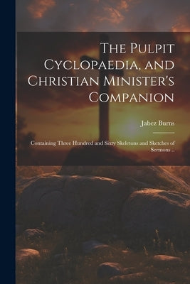 The Pulpit Cyclopaedia, and Christian Minister's Companion: Containing Three Hundred and Sixty Skeletons and Sketches of Sermons .. by Burns, Jabez 1805-1876