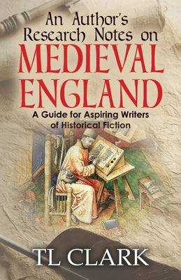 An Author's Research Notes on Medieval England: A Guide for Aspiring Writers of Historical Fiction by Clark, Tl