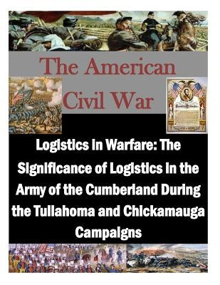 Logistics in Warfare: The Significance of Logistics in the Army of the Cumberland During the Tullahoma and Chickamauga Campaigns by U. S. Army Command and General Staff Col