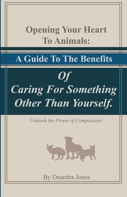 Opening Your Hearts To Animals: A Guide To The Benefits Of Caring For Something Other Than Yourself.: Unleash the Power of Compassion! by Jones, Deandra