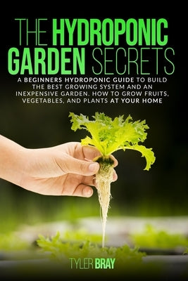 The Hydroponic Garden Secrets: A Beginners Hydroponic Guide To Build The Best Growing System And An Inexpensive Garden. How To Grow Fruits, Vegetable by Bray, Tyler