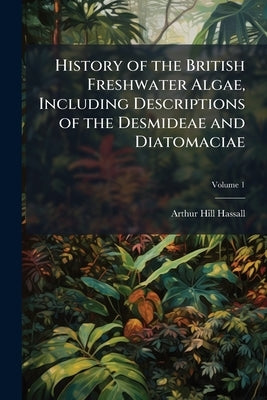 History of the British Freshwater Algae, Including Descriptions of the Desmideae and Diatomaciae; Volume 1 by Hassall, Arthur Hill