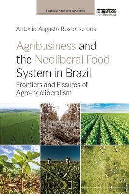 Agribusiness and the Neoliberal Food System in Brazil: Frontiers and Fissures of Agro-neoliberalism by Ioris, Antonio Augusto Rossotto