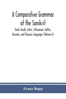 A comparative grammar of the Sanskrit, Zend, Greek, Latin, Lithuanian, Gothic, German, and Sclavonic languages (Volume I) by Bopp, Franz