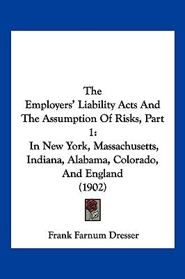 The Employers' Liability Acts And The Assumption Of Risks, Part 1: In New York, Massachusetts, Indiana, Alabama, Colorado, And England (1902) by Dresser, Frank Farnum