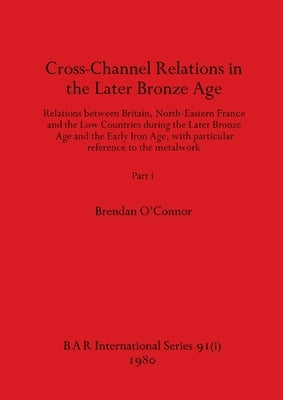 Cross-Channel Relations in the Later Bronze Age, Part i: Relations between Britain, North-Eastern France and the Low Countries during the Later Bronze by O'Connor, Brendan