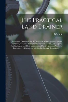 The Practical Land Drainer: a Treatise on Draining Land. In Which the Most Approved Systems of Drainage and the Scientific Principles on Which The by Munn, B.