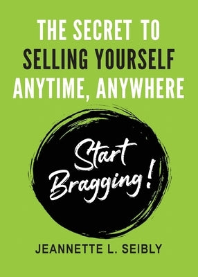 The Secret To Selling Yourself Anytime, Anywhere: Start Bragging! by Seibly, Jeannette