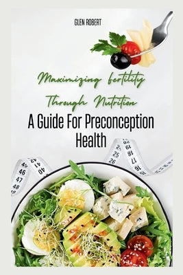 Maximizing Fertility Through Nutrition: A Guide For Preconception Health by Robert, Glen