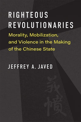 Righteous Revolutionaries: Morality, Mobilization, and Violence in the Making of the Chinese State by Javed, Jeffrey A.