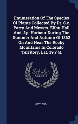 Enumeration Of The Species Of Plants Collected By Dr. C.c. Parry And Messrs. Elihu Hall And J.p. Harbour During The Summer And Autumn Of 1862 On And N by Asa, Gray