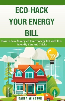 Eco-Hack Your Energy Bill: How to Save Money on Your Energy Bill with Eco-Friendly Tips and Tricks by Windsor, Carla
