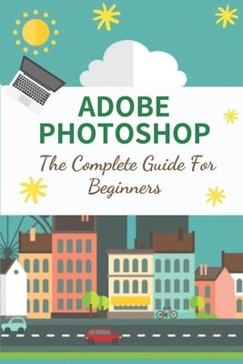 Adobe Photoshop: The Complete Guide For Beginners: How To Use Photoshop Pen Tool by Wille, Cecelia