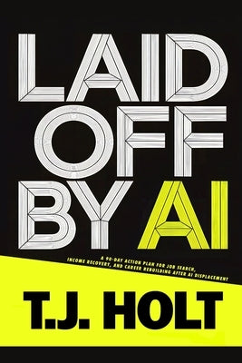 Laid Off by AI: A 90-Day Action Plan for Job Search, Income Recovery, and Career Rebuilding After AI Displacement by Holt, T. J.