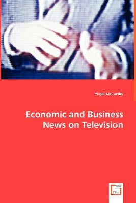 Economic and Business News on Television - How Political and Business Leaders Connect with Journalists and why Television News is Addicted to Leaders by McCarthy, Nigel