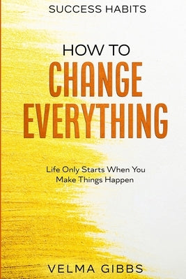 Success Habits: How To Change Everything - Life Only Starts When You Make Things Happen by Gibbs, Velma