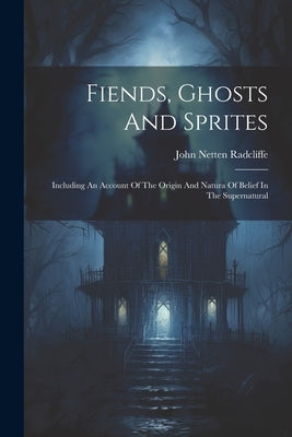Fiends, Ghosts And Sprites: Including An Account Of The Origin And Natura Of Belief In The Supernatural by Radclíffe, John Netten